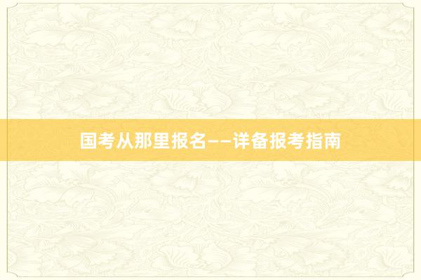 国考从那里报名——详备报考指南