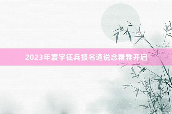 2023年寰宇征兵报名通说念精雅开启