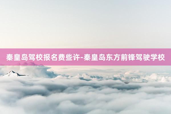 秦皇岛驾校报名费些许-秦皇岛东方前锋驾驶学校