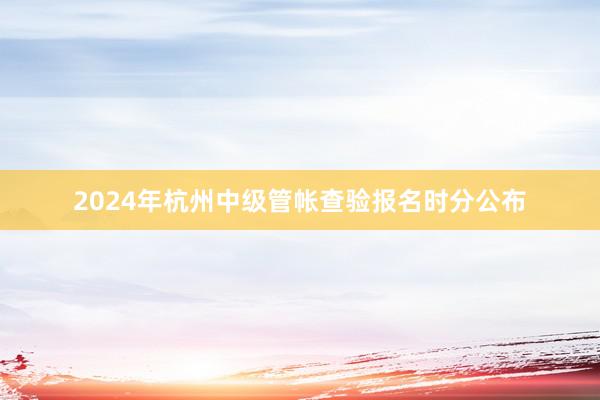 2024年杭州中级管帐查验报名时分公布