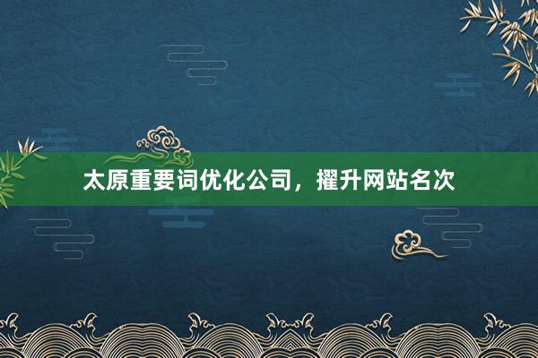 太原重要词优化公司，擢升网站名次