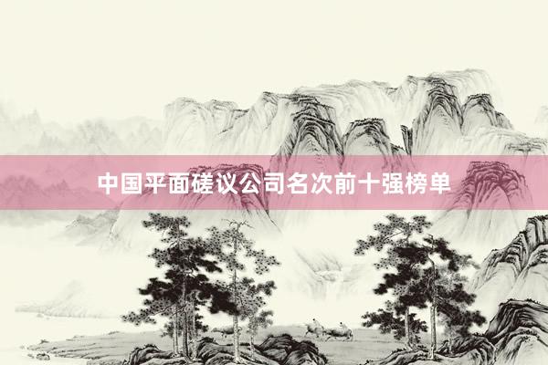 中国平面磋议公司名次前十强榜单