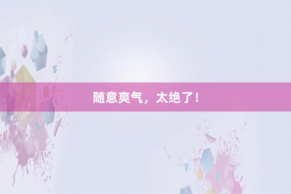 随意爽气，太绝了！