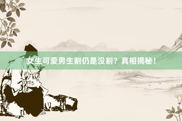 女生可爱男生割仍是没割？真相揭秘！