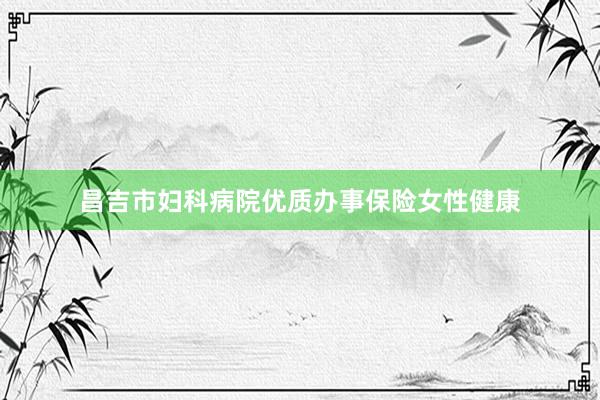 昌吉市妇科病院优质办事保险女性健康
