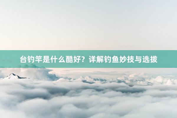台钓竿是什么酷好？详解钓鱼妙技与选拔