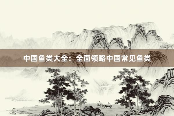 中国鱼类大全：全面领略中国常见鱼类